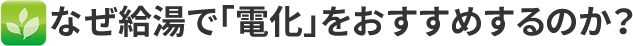 なぜ給湯で電化をおすすめするのか